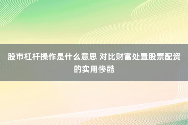 股市杠杆操作是什么意思 对比财富处置股票配资的实用惨酷