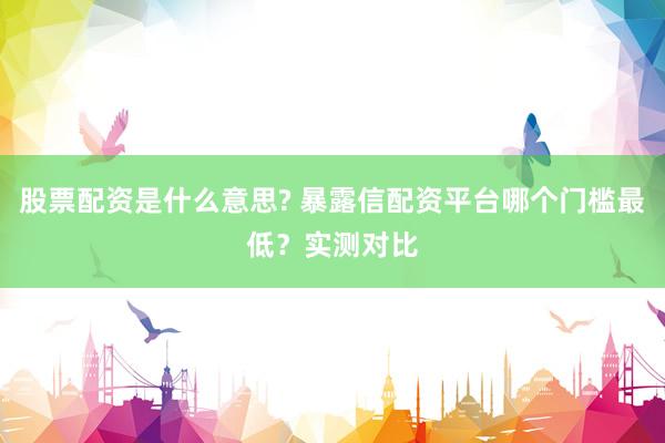 股票配资是什么意思? 暴露信配资平台哪个门槛最低？实测对比