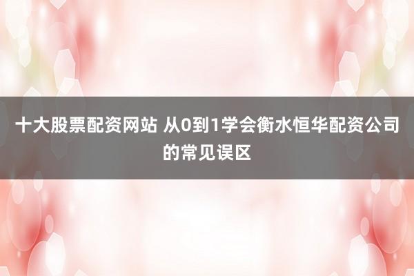 十大股票配资网站 从0到1学会衡水恒华配资公司的常见误区