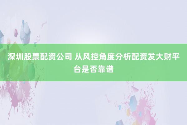 深圳股票配资公司 从风控角度分析配资发大财平台是否靠谱
