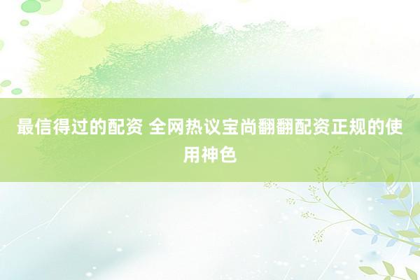 最信得过的配资 全网热议宝尚翻翻配资正规的使用神色