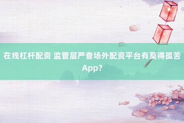 在线杠杆配资 监管层严查场外配资平台有莫得孤苦App？