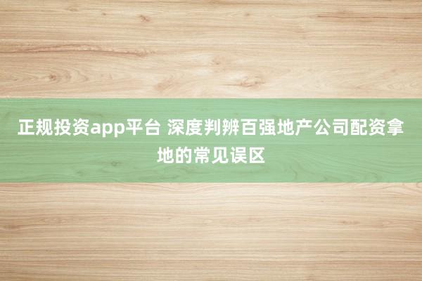 正规投资app平台 深度判辨百强地产公司配资拿地的常见误区