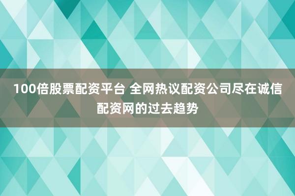 100倍股票配资平台 全网热议配资公司尽在诚信配资网的过去趋势