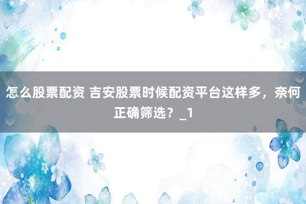 怎么股票配资 吉安股票时候配资平台这样多，奈何正确筛选？_1