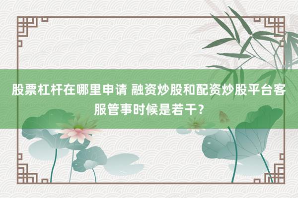 股票杠杆在哪里申请 融资炒股和配资炒股平台客服管事时候是若干？