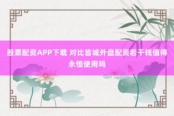 股票配资APP下载 对比皆城外盘配资若干钱值得永恒使用吗