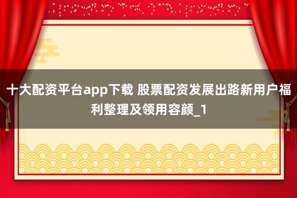 十大配资平台app下载 股票配资发展出路新用户福利整理及领用容颜_1