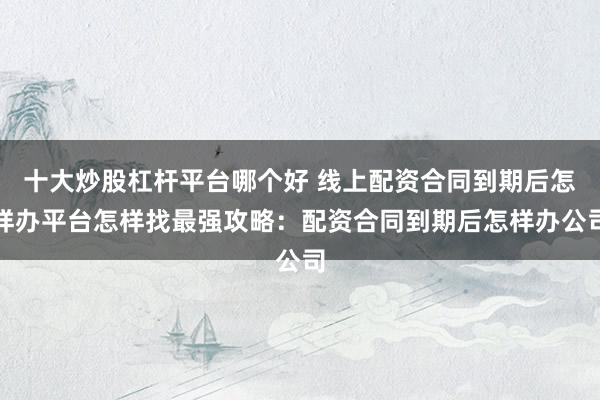 十大炒股杠杆平台哪个好 线上配资合同到期后怎样办平台怎样找最强攻略：配资合同到期后怎样办公司