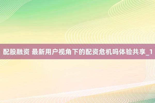 配股融资 最新用户视角下的配资危机吗体验共享_1
