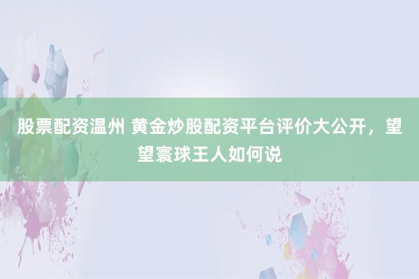 股票配资温州 黄金炒股配资平台评价大公开，望望寰球王人如何说