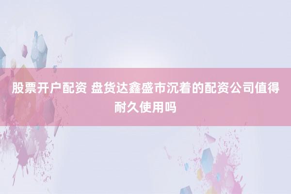 股票开户配资 盘货达鑫盛市沉着的配资公司值得耐久使用吗