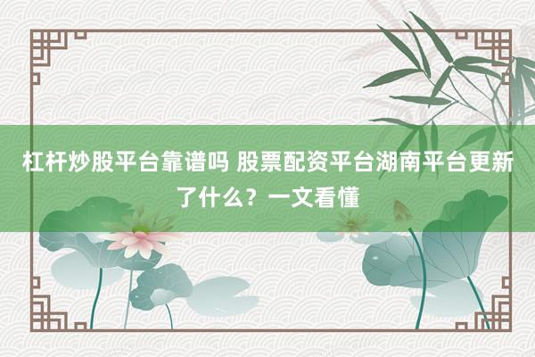 杠杆炒股平台靠谱吗 股票配资平台湖南平台更新了什么？一文看懂