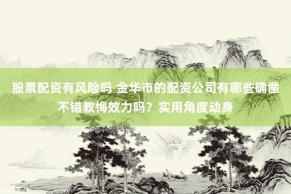 股票配资有风险吗 金华市的配资公司有哪些确凿不错教悔效力吗？实用角度动身