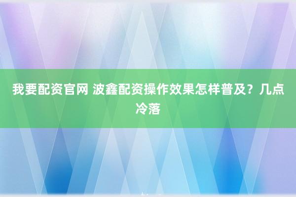 我要配资官网 波鑫配资操作效果怎样普及？几点冷落