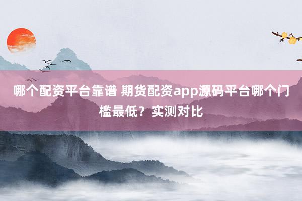 哪个配资平台靠谱 期货配资app源码平台哪个门槛最低？实测对比