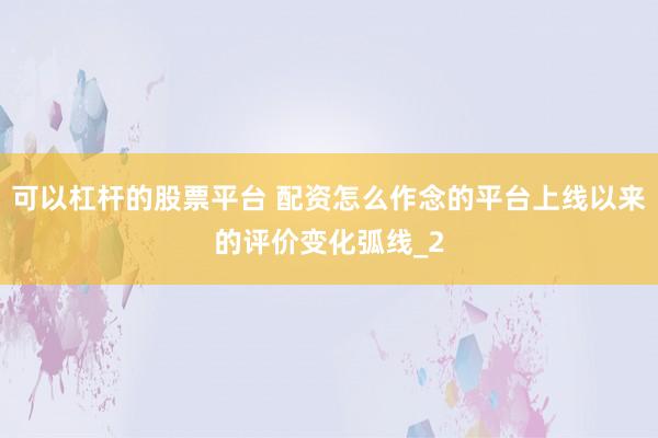 可以杠杆的股票平台 配资怎么作念的平台上线以来的评价变化弧线_2