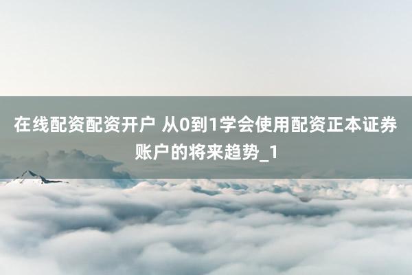 在线配资配资开户 从0到1学会使用配资正本证券账户的将来趋势_1