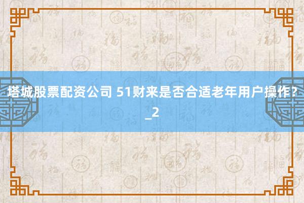 塔城股票配资公司 51财来是否合适老年用户操作？_2