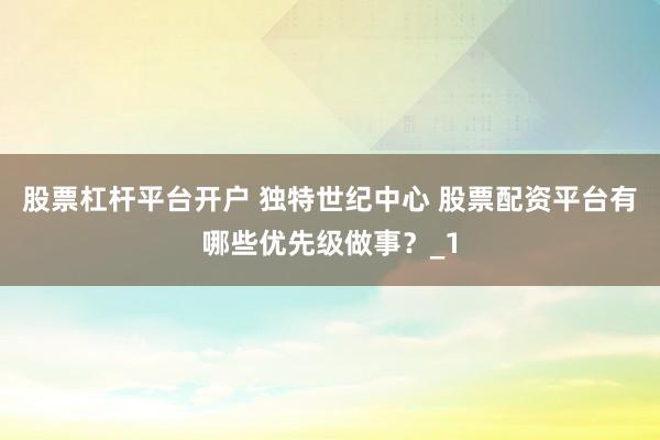 股票杠杆平台开户 独特世纪中心 股票配资平台有哪些优先级做事？_1
