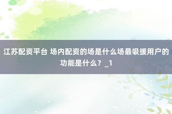 江苏配资平台 场内配资的场是什么场最吸援用户的功能是什么？_1