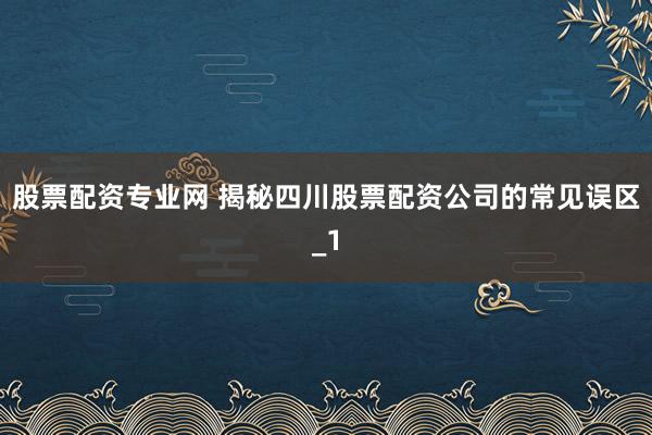 股票配资专业网 揭秘四川股票配资公司的常见误区_1
