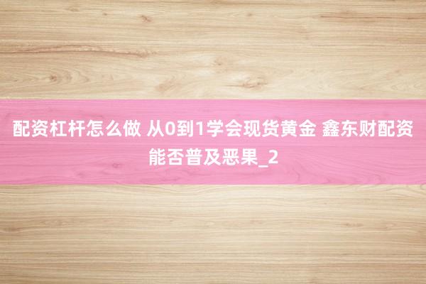 配资杠杆怎么做 从0到1学会现货黄金 鑫东财配资能否普及恶果_2