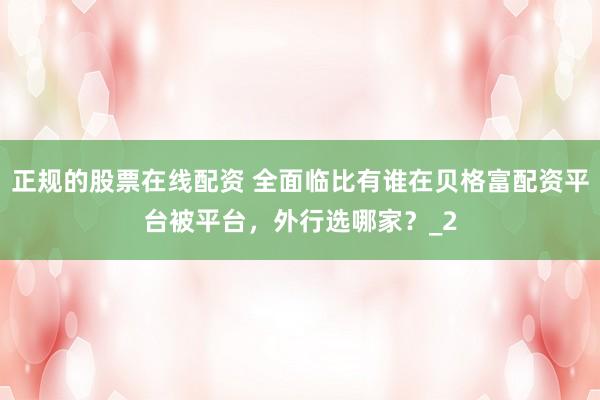 正规的股票在线配资 全面临比有谁在贝格富配资平台被平台，外行选哪家？_2