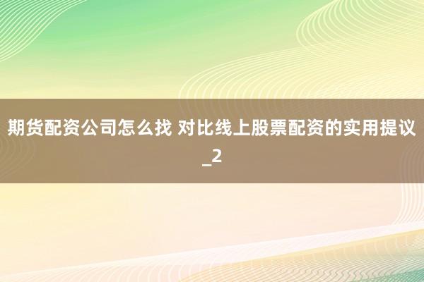 期货配资公司怎么找 对比线上股票配资的实用提议_2