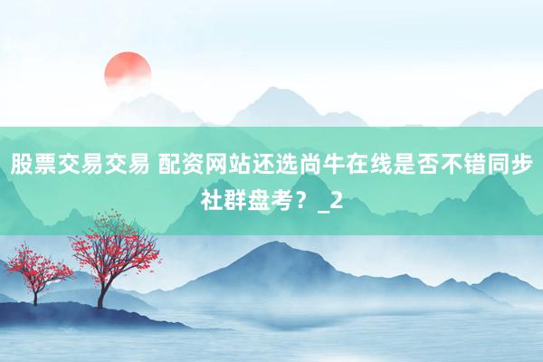 股票交易交易 配资网站还选尚牛在线是否不错同步社群盘考？_2