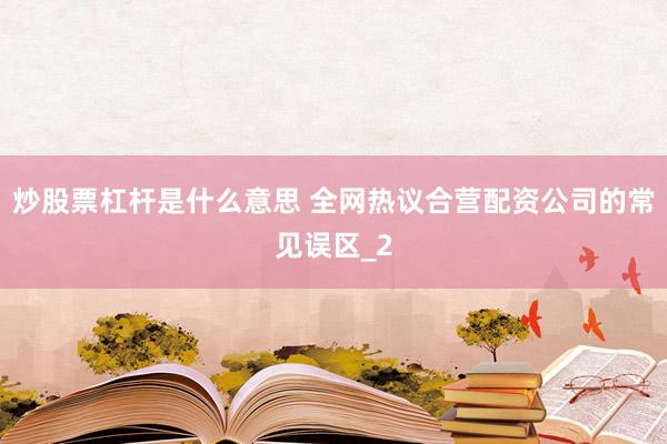 炒股票杠杆是什么意思 全网热议合营配资公司的常见误区_2