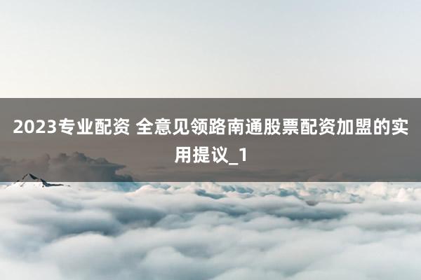 2023专业配资 全意见领路南通股票配资加盟的实用提议_1