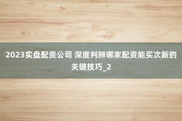 2023实盘配资公司 深度判辨哪家配资能买次新的关键技巧_2