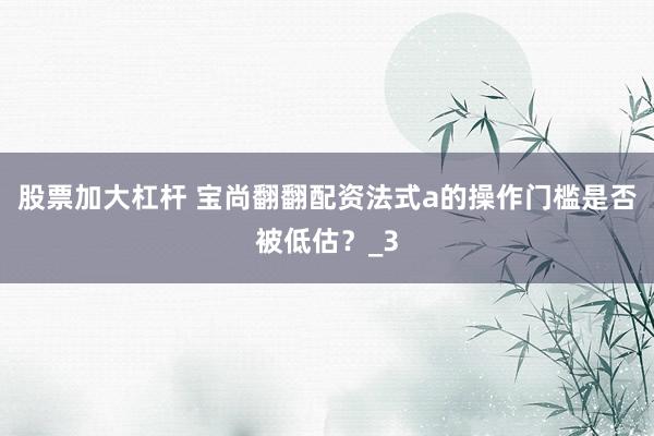 股票加大杠杆 宝尚翻翻配资法式a的操作门槛是否被低估？_3