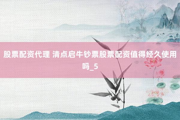 股票配资代理 清点启牛钞票股票配资值得经久使用吗_5