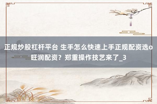 正规炒股杠杆平台 生手怎么快速上手正规配资选o旺润配资？郑重操作技艺来了_3