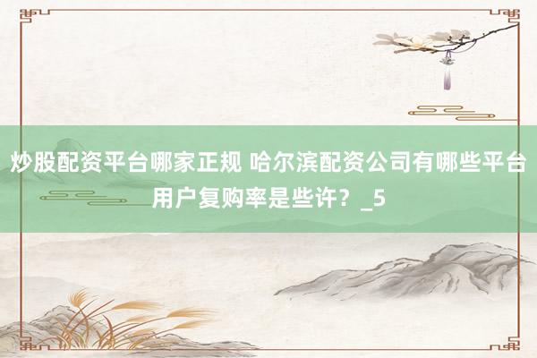 炒股配资平台哪家正规 哈尔滨配资公司有哪些平台用户复购率是些许？_5