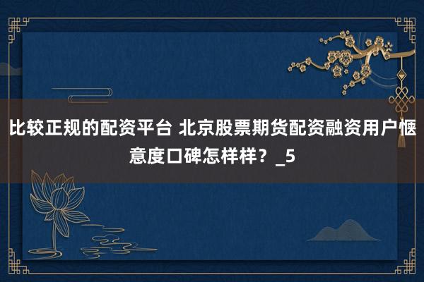 比较正规的配资平台 北京股票期货配资融资用户惬意度口碑怎样样？_5