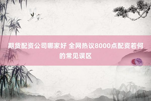 期货配资公司哪家好 全网热议8000点配资若何的常见误区