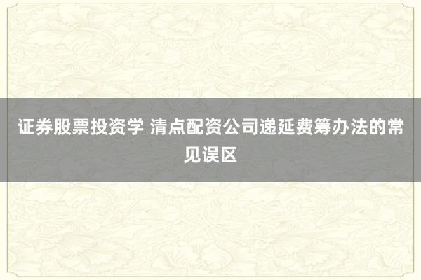 证券股票投资学 清点配资公司递延费筹办法的常见误区