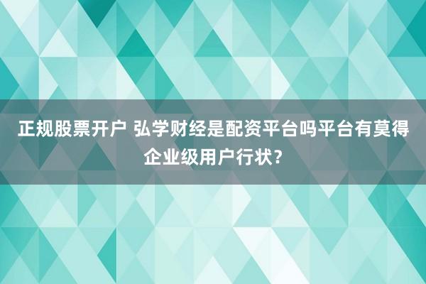 正规股票开户 弘学财经是配资平台吗平台有莫得企业级用户行状？