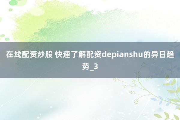 在线配资炒股 快速了解配资depianshu的异日趋势_3