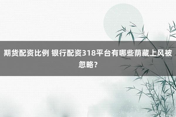 期货配资比例 银行配资318平台有哪些荫藏上风被忽略？
