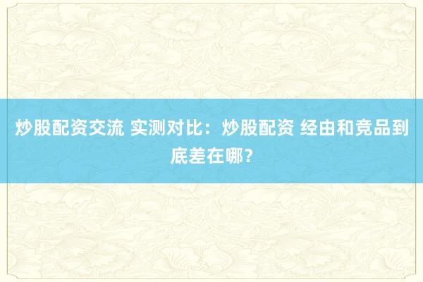 炒股配资交流 实测对比：炒股配资 经由和竞品到底差在哪？