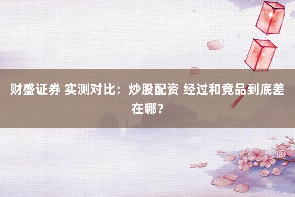 财盛证券 实测对比：炒股配资 经过和竞品到底差在哪？
