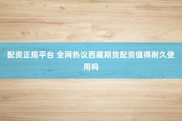 配资正规平台 全网热议西藏期货配资值得耐久使用吗