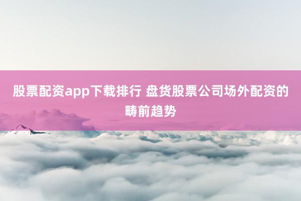 股票配资app下载排行 盘货股票公司场外配资的畴前趋势