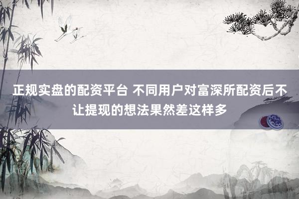 正规实盘的配资平台 不同用户对富深所配资后不让提现的想法果然差这样多