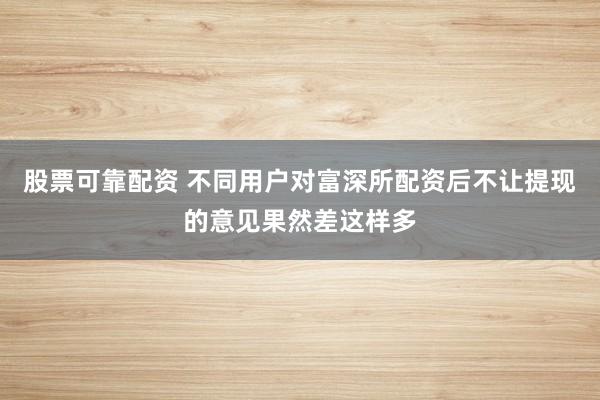 股票可靠配资 不同用户对富深所配资后不让提现的意见果然差这样多