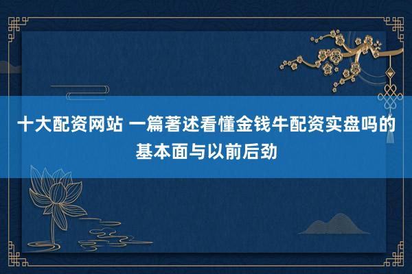 十大配资网站 一篇著述看懂金钱牛配资实盘吗的基本面与以前后劲